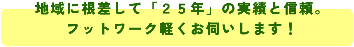 地域に根差して「25年」の実績と信頼。
フットワーク軽くお伺いします!