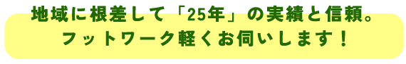 地域に根差して「25年」の実績と信頼。
フットワーク軽くお伺いします!