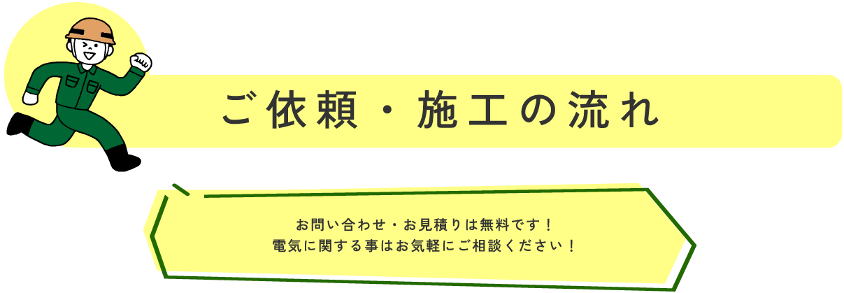 ご依頼・施工の流れ お問い合わせ・お見積りは無料です!
電気に関する事はお気軽にご相談ください!