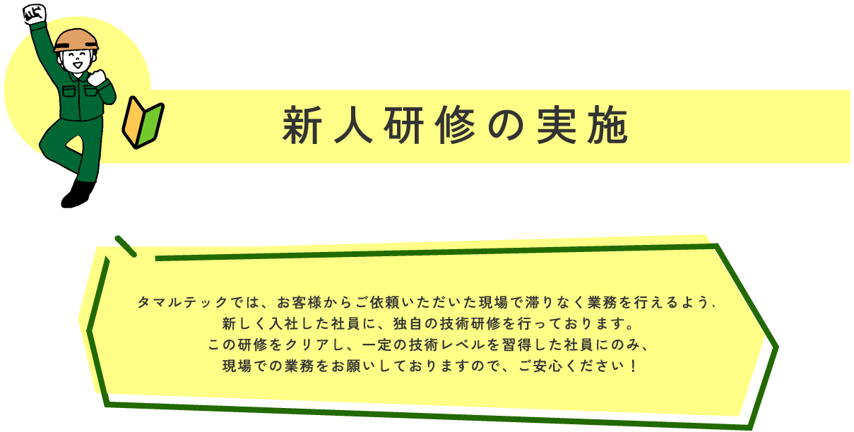 新人研修の実施 マルテックでは、お客様からご依頼いただいた現場で滞りなく業務を行えるよう、
新しく入社した社員に、独自の技術研修を行っております。
この研修をクリアし、一定の技術レベルを習得した社員にのみ、
現場での業務をお願いしておりますので、ご安心ください!