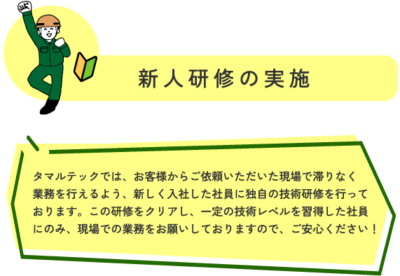 新人研修の実施 マルテックでは、お客様からご依頼いただいた現場で滞りなく業務を行えるよう、
新しく入社した社員に、独自の技術研修を行っております。
この研修をクリアし、一定の技術レベルを習得した社員にのみ、
現場での業務をお願いしておりますので、ご安心ください!