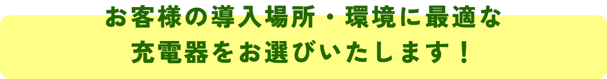 お客様の導入場所・環境に最適な
充電器をお選びいたします!