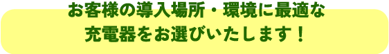 お客様の導入場所・環境に最適な
充電器をお選びいたします!