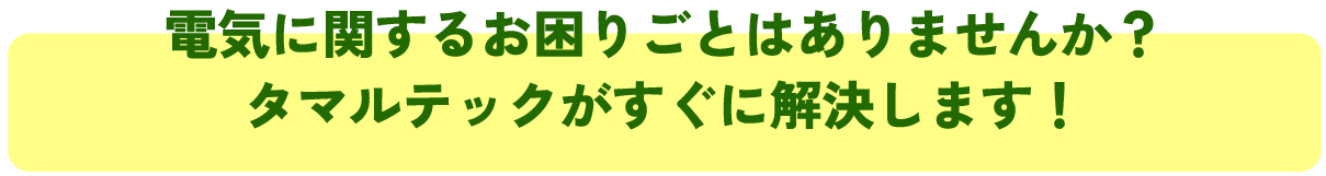電気に関するお困りごとはありませんか?
タマルテックがすぐに解決します!