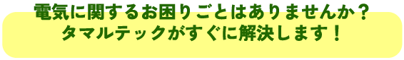 電気に関するお困りごとはありませんか?
タマルテックがすぐに解決します!
